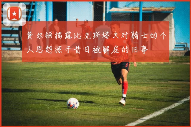 费尔顿揭露比克斯塔夫对骑士的个人恩怨源于昔日被解雇的旧事