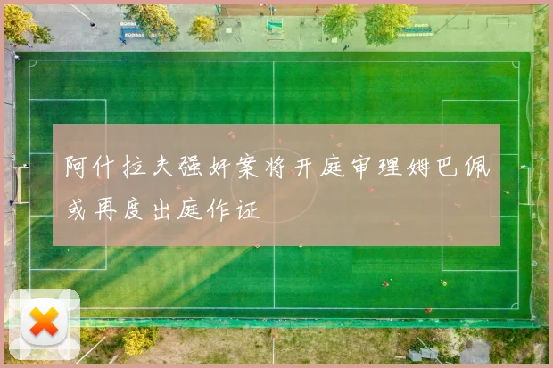 阿什拉夫强奸案将开庭审理姆巴佩或再度出庭作证