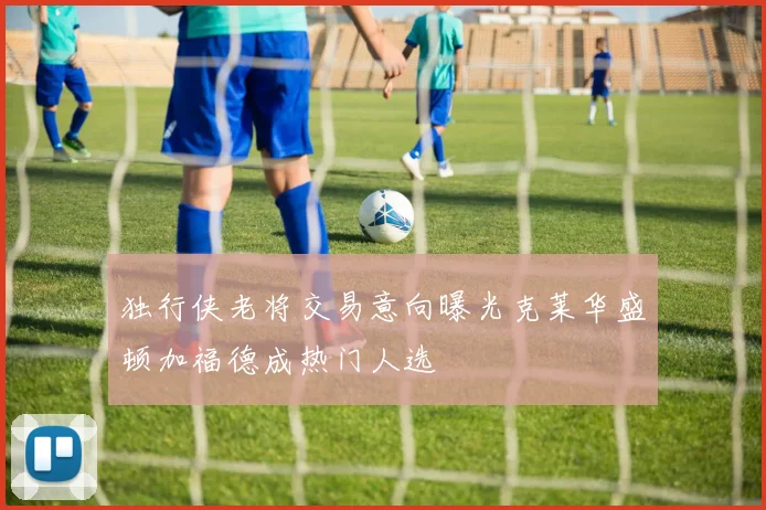 独行侠老将交易意向曝光克莱华盛顿加福德成热门人选