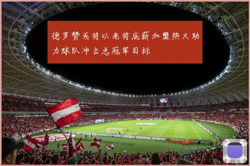 德罗赞或将以老将底薪加盟热火助力球队冲击总冠军目标
