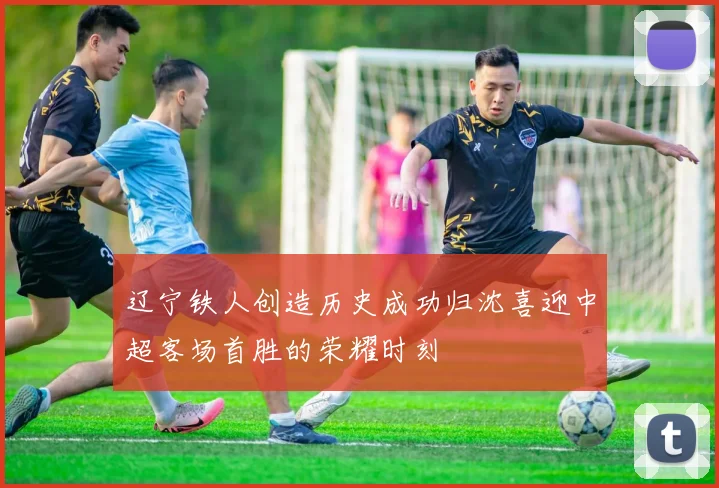辽宁铁人创造历史成功归沈喜迎中超客场首胜的荣耀时刻