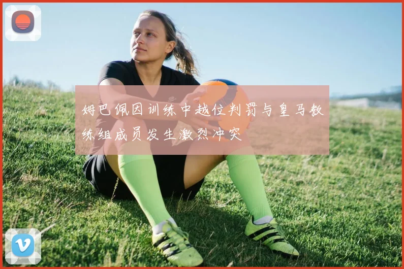 姆巴佩因训练中越位判罚与皇马教练组成员发生激烈冲突