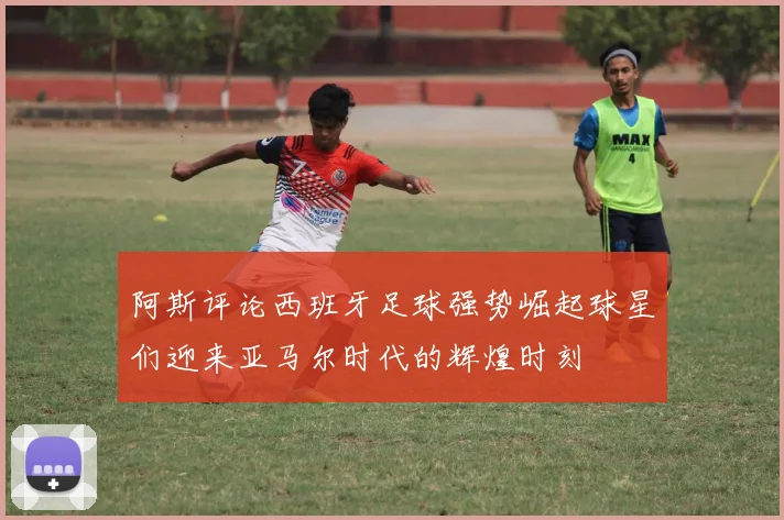 阿斯评论西班牙足球强势崛起球星们迎来亚马尔时代的辉煌时刻
