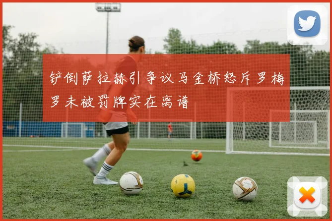铲倒萨拉赫引争议马金桥怒斥罗梅罗未被罚牌实在离谱