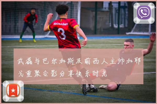 武磊与巴尔加斯及前西人主帅加耶戈重聚合影分享快乐时光