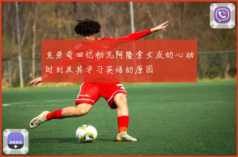 克劳奇回忆初见阿隆索女友的心动时刻及其学习英语的原因