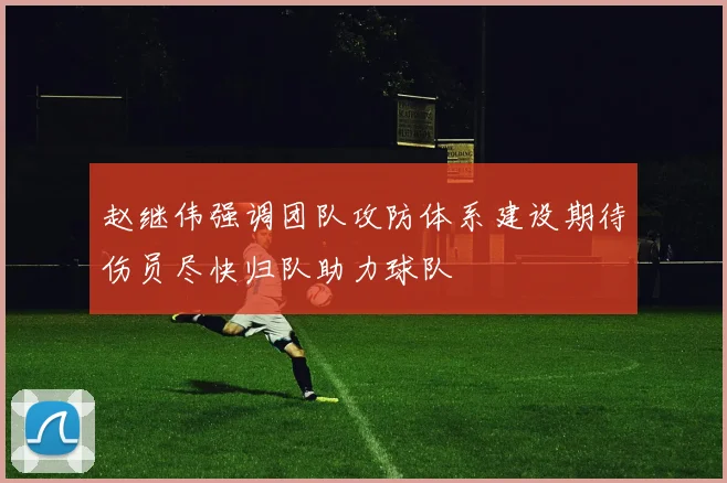 赵继伟强调团队攻防体系建设期待伤员尽快归队助力球队