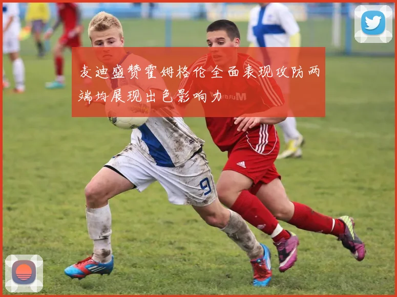 麦迪盛赞霍姆格伦全面表现攻防两端均展现出色影响力