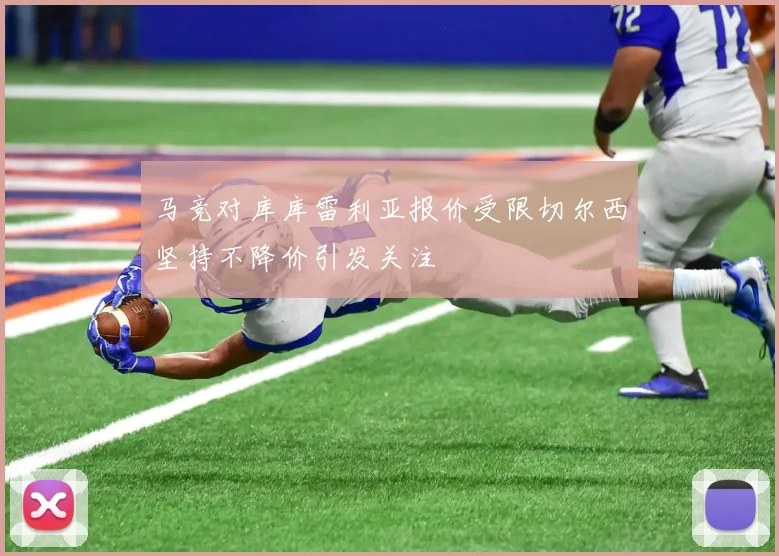 马竞对库库雷利亚报价受限切尔西坚持不降价引发关注