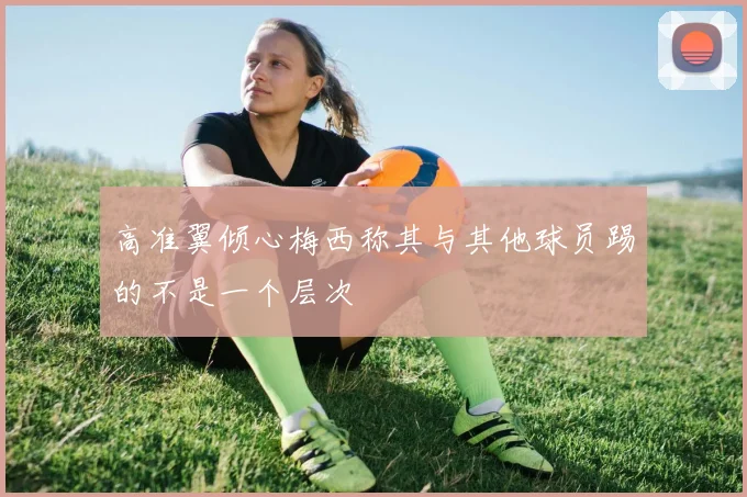 高准翼倾心梅西称其与其他球员踢的不是一个层次