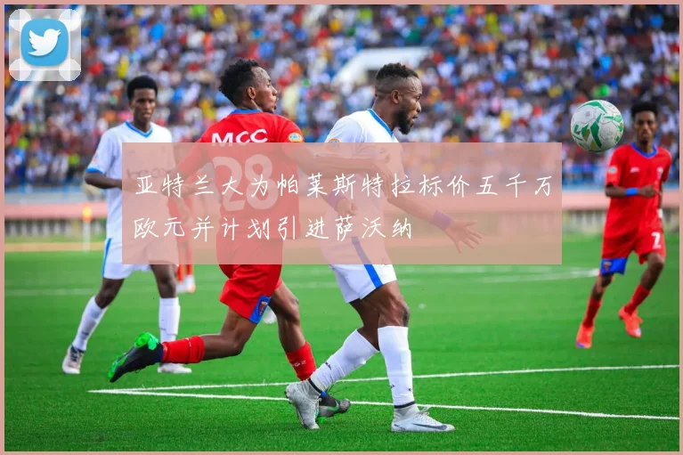 亚特兰大为帕莱斯特拉标价五千万欧元并计划引进萨沃纳