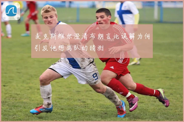 麦克斯维尔澄清布朗言论误解为何引发他想离队的猜测