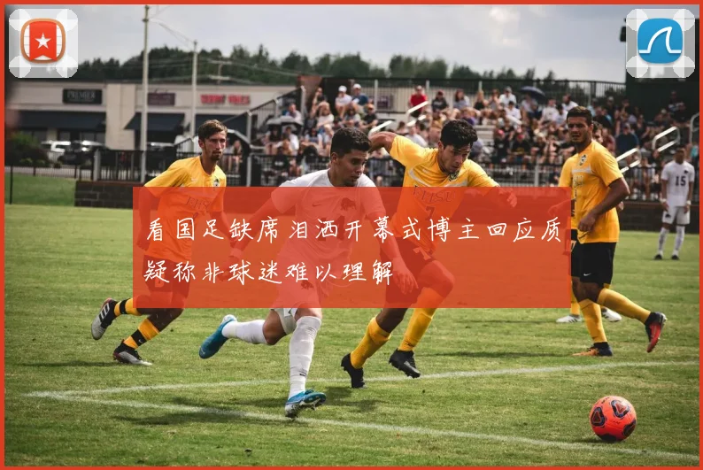 看国足缺席泪洒开幕式博主回应质疑称非球迷难以理解