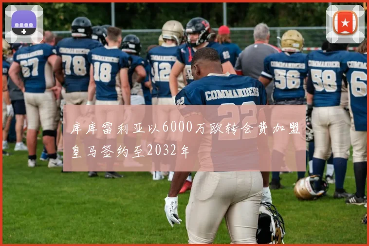 库库雷利亚以6000万欧转会费加盟皇马签约至2032年