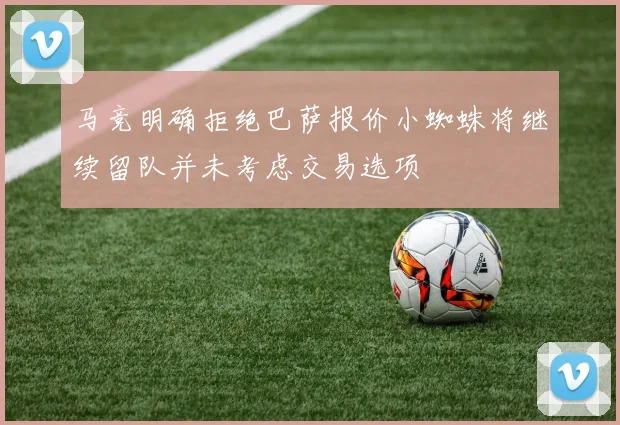 马竞明确拒绝巴萨报价小蜘蛛将继续留队并未考虑交易选项