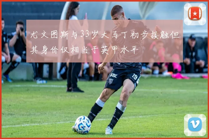 尤文图斯与33岁大马丁初步接触但其身价仅相当于英甲水平